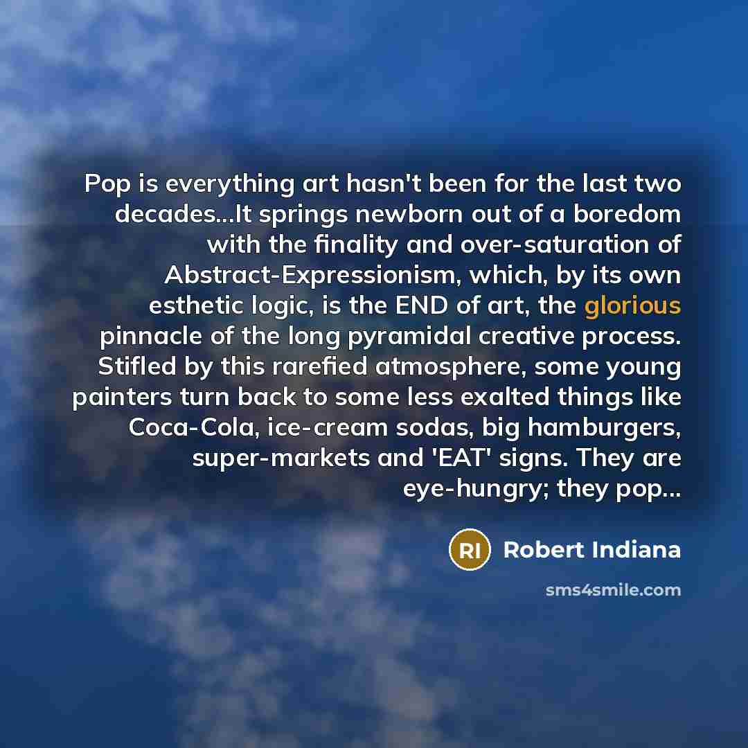 “Pop is everything art hasn't been for the last two decades...It springs newborn out of a boredom with the finality and over-saturation of Abstract-Expressionism, which, by its own esthetic logic, is the END of art, the glorious pinnacle of the long pyramidal creative process. Stifled by this…” quote by Robert Indiana