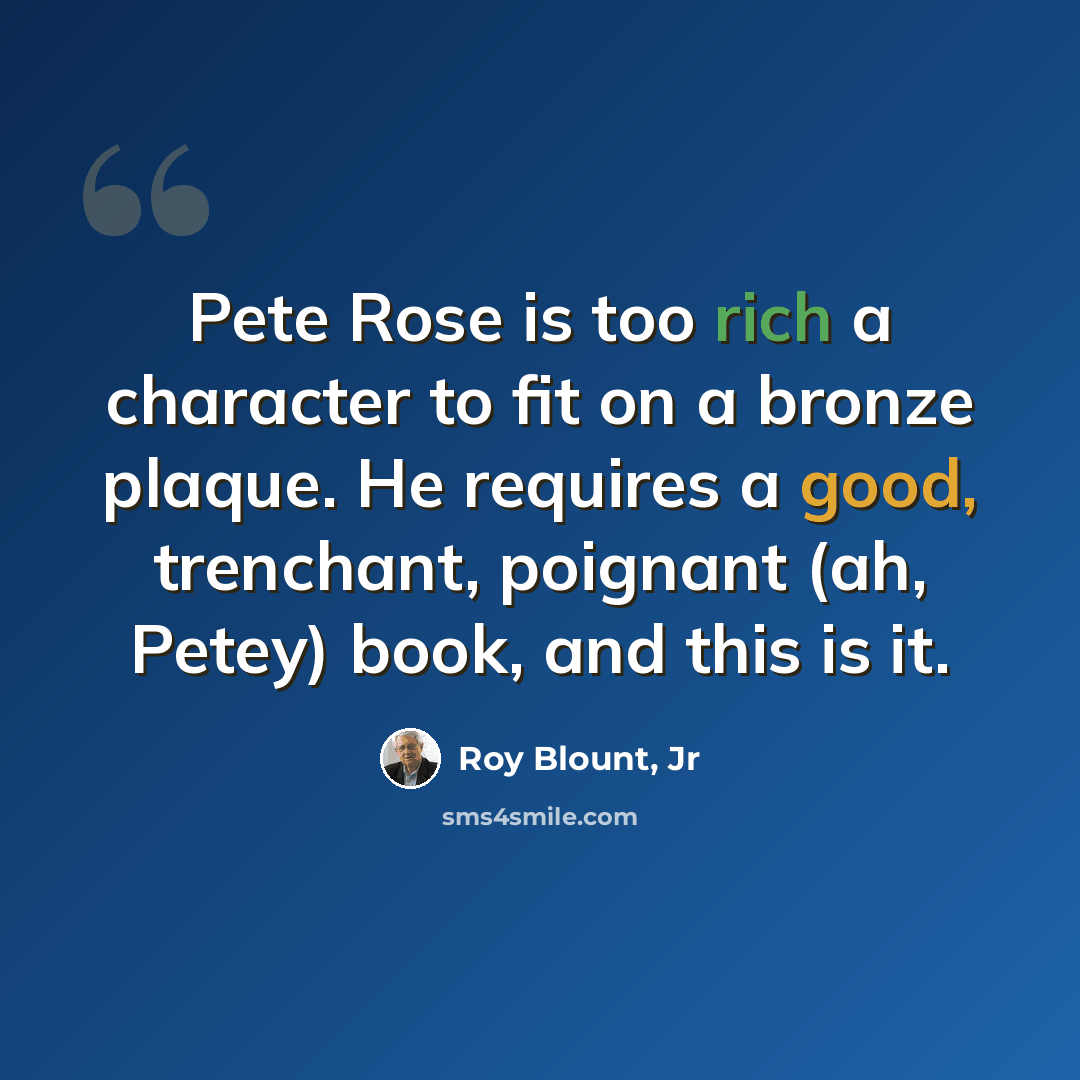 “Pete Rose is too rich a character to fit on a bronze plaque. He requires a good, trenchant, poignant (ah, Petey) book, and this is it.” quote by Roy Blount, Jr