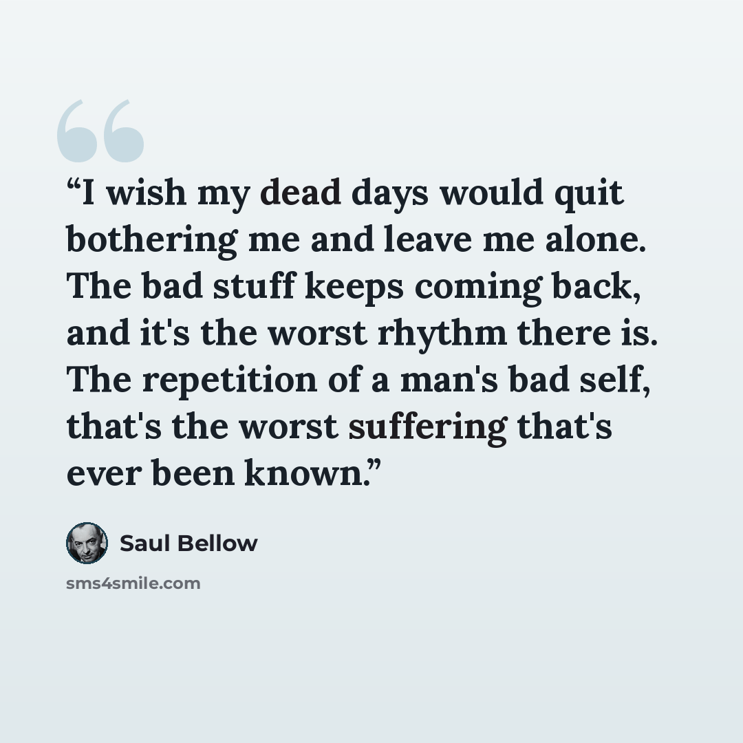 “I wish my dead days would quit bothering me and leave me alone. The bad stuff keeps coming back, and it's the worst rhythm there is. The repetition of a man's bad self, that's the worst suffering that's ever been known.” quote by Saul Bellow