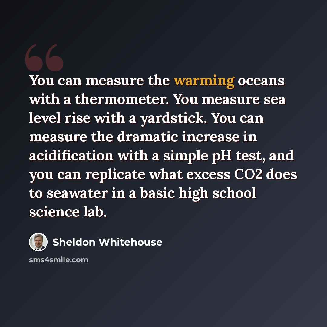 “You can measure the warming oceans with a thermometer. You measure sea level rise with a yardstick. You can measure the dramatic increase in acidification with a simple pH test, and you can replicate what excess CO2 does to seawater in a basic high school science lab.” quote by Sheldon Whitehouse