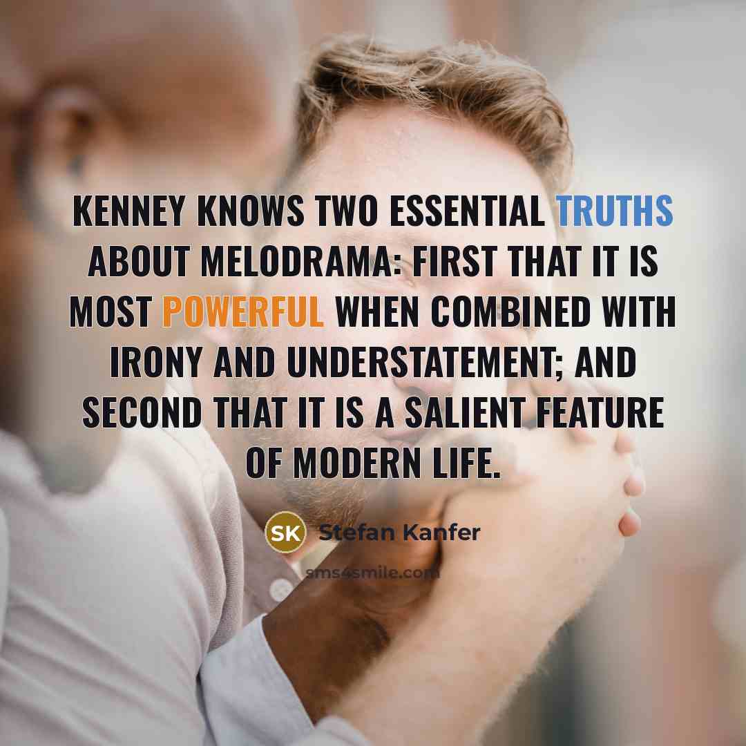 “Kenney knows two essential truths about melodrama: First that it is most powerful when combined with irony and understatement; and second that it is a salient feature of modern life.” quote by Stefan Kanfer