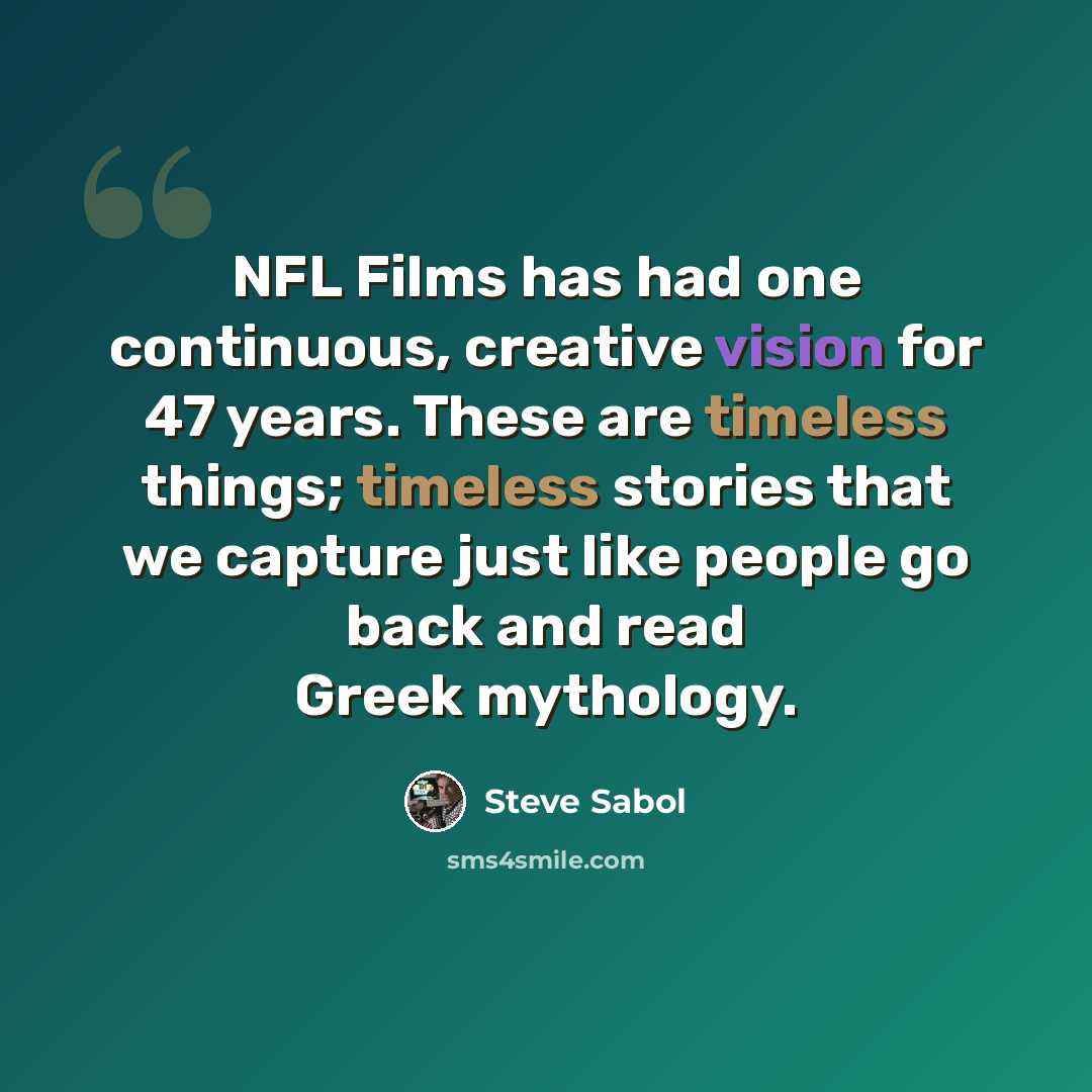 “NFL Films has had one continuous, creative vision for 47 years. These are timeless things; timeless stories that we capture just like people go back and read Greek mythology.” quote by Steve Sabol