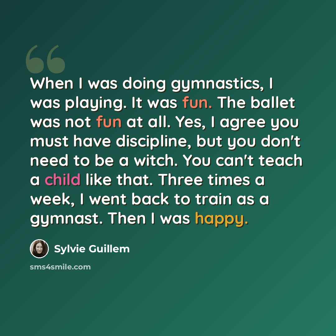 “When I was doing gymnastics, I was playing. It was fun. The ballet was not fun at all. Yes, I agree you must have discipline, but you don't need to be a witch. You can't teach a child like that. Three times a week, I went back to train as a gymnast. Then I was happy.” quote by Sylvie Guillem