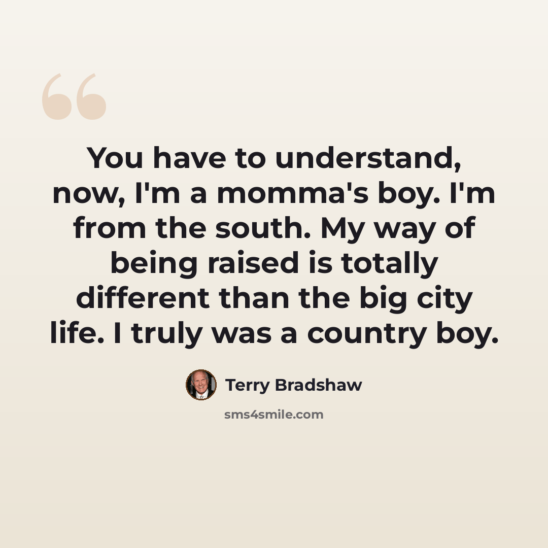 “You have to understand, now, I'm a momma's boy. I'm from the south. My way of being raised is totally different than the big city life. I truly was a country boy.” quote by Terry Bradshaw