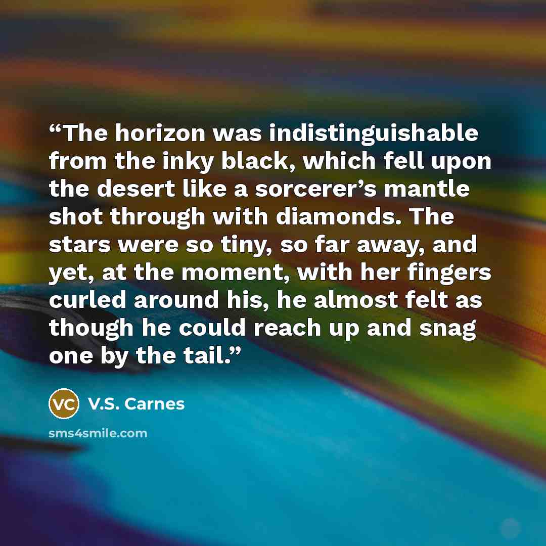 “The horizon was indistinguishable from the inky black, which fell upon the desert like a sorcerer’s mantle shot through with diamonds. The stars were so tiny, so far away, and yet, at the moment, with her fingers curled around his, he almost felt as though he could reach up and snag one by the tail.” quote by V.S. Carnes