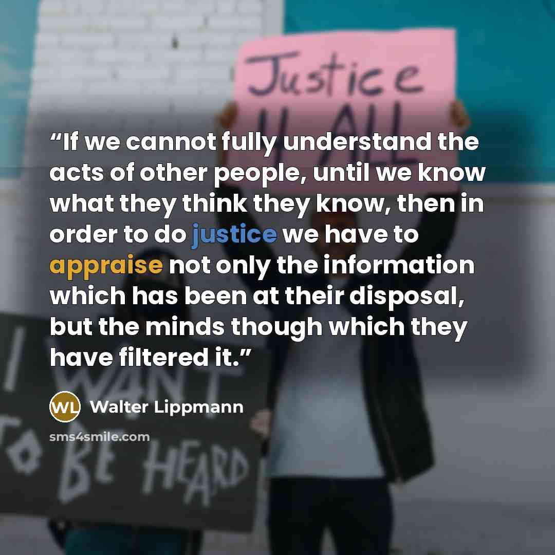 “If we cannot fully understand the acts of other people, until we know what they think they know, then in order to do justice we have to appraise not only the information which has been at their disposal, but the minds though which they have filtered it.” quote by Walter Lippmann
