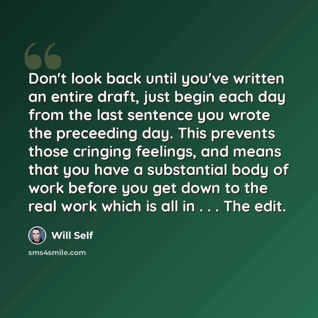“Don't look back until you've written an entire draft, just begin each day from the last sentence you wrote the preceeding day. This prevents those cringing feelings, and means that you have a substantial body of work before you get down to the real work which is all in . . . The edit.” quote by Will Self