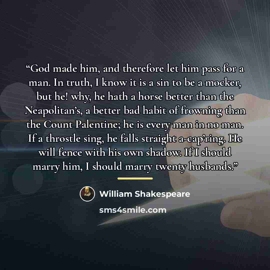 “God made him, and therefore let him pass for a man. In truth, I know it is a sin to be a mocker, but he! why, he hath a horse better than the Neapolitan’s, a better bad habit of frowning than the Count Palentine; he is every man in no man. If a throstle sing, he falls straight a-cap’ring. He will…” quote by William Shakespeare