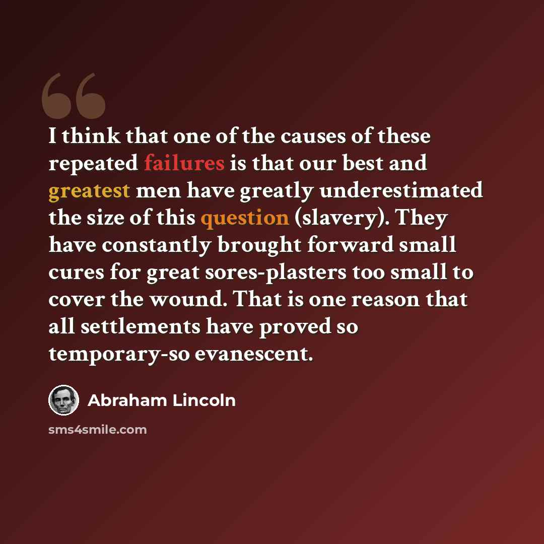 “I think that one of the causes of these repeated failures is that our best and greatest men have greatly underestimated the size of this question (slavery). They have constantly brought forward small cures for great sores-plasters too small to cover the wound. That is one reason that all…” quote by Abraham Lincoln