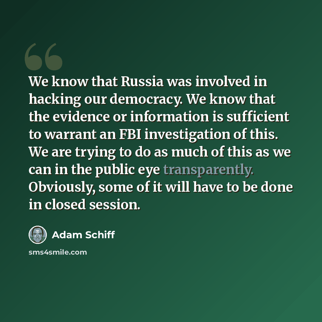 “We know that Russia was involved in hacking our democracy. We know that the evidence or information is sufficient to warrant an FBI investigation of this. We are trying to do as much of this as we can in the public eye transparently. Obviously, some of it will have to be done in closed session.” quote by Adam Schiff