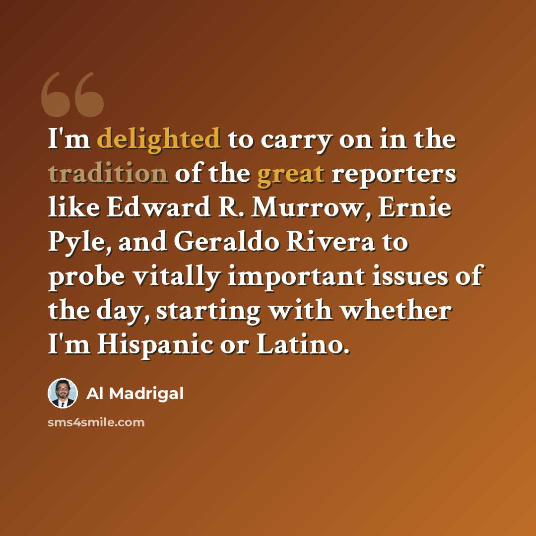 “I'm delighted to carry on in the tradition of the great reporters like Edward R. Murrow, Ernie Pyle, and Geraldo Rivera to probe vitally important issues of the day, starting with whether I'm Hispanic or Latino.” quote by Al Madrigal