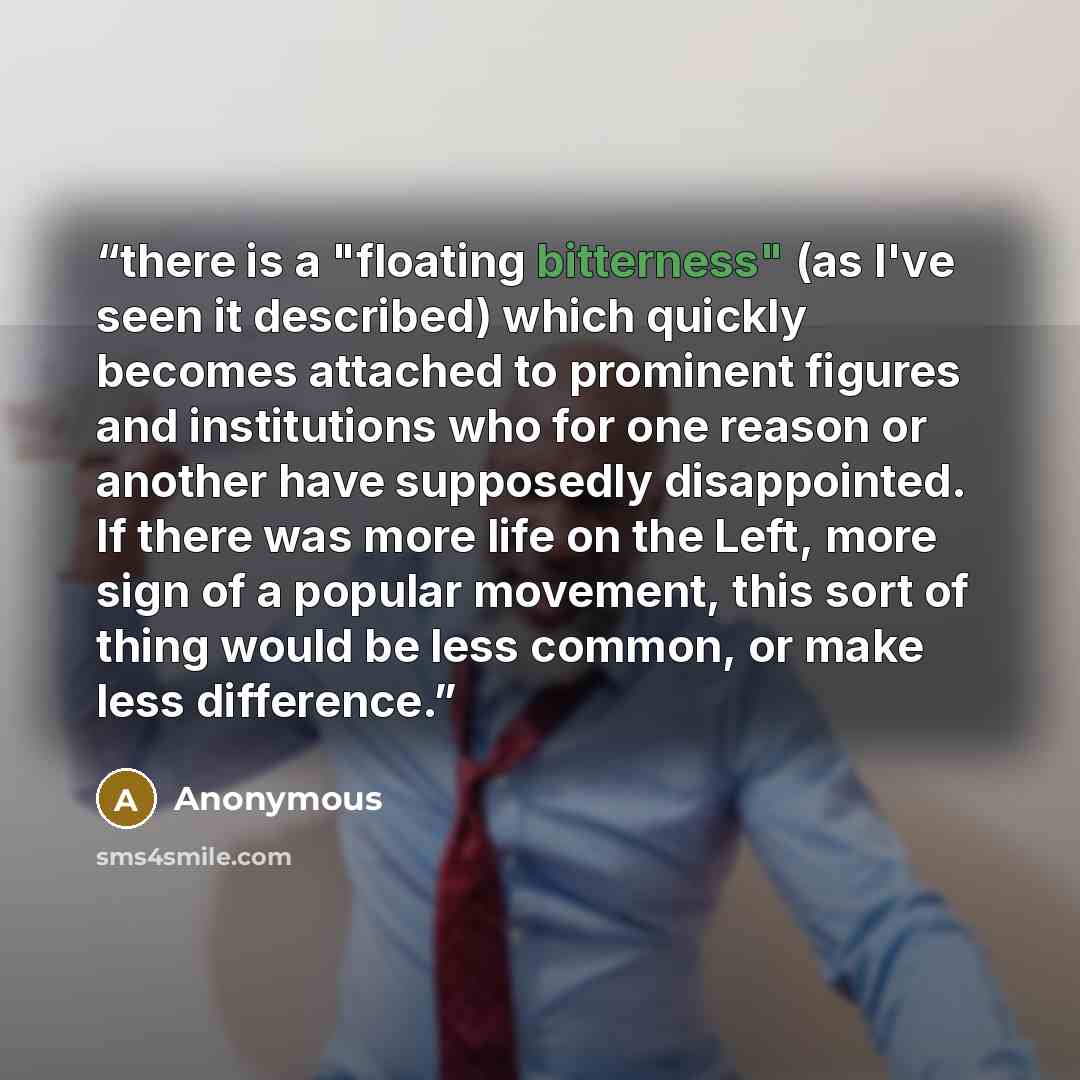 “there is a "floating bitterness" (as I've seen it described) which quickly becomes attached to prominent figures and institutions who for one reason or another have supposedly disappointed. If there was more life on the Left, more sign of a popular movement, this sort of thing would be less…” quote by Anonymous