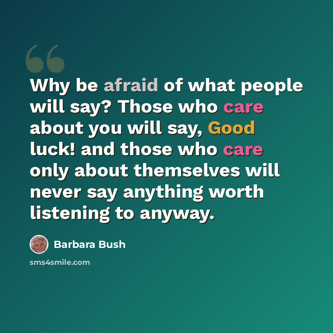 “Why be afraid of what people will say? Those who care about you will say, Good luck! and those who care only about themselves will never say anything worth listening to anyway.” quote by Barbara Bush