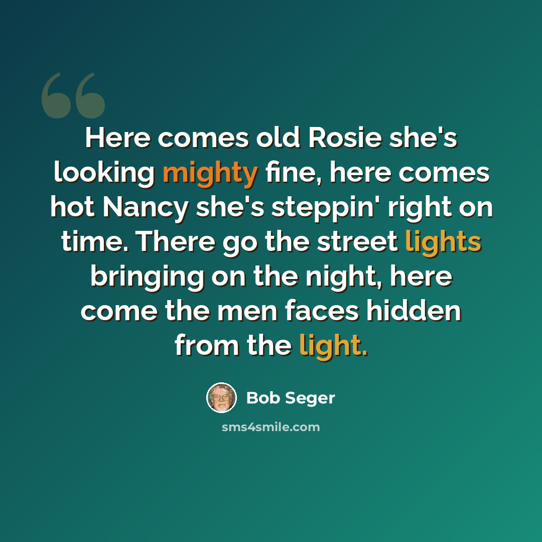 “Here comes old Rosie she's looking mighty fine, here comes hot Nancy she's steppin' right on time. There go the street lights bringing on the night, here come the men faces hidden from the light.” quote by Bob Seger