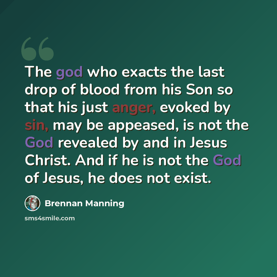 “The god who exacts the last drop of blood from his Son so that his just anger, evoked by sin, may be appeased, is not the God revealed by and in Jesus Christ. And if he is not the God of Jesus, he does not exist.” quote by Brennan Manning