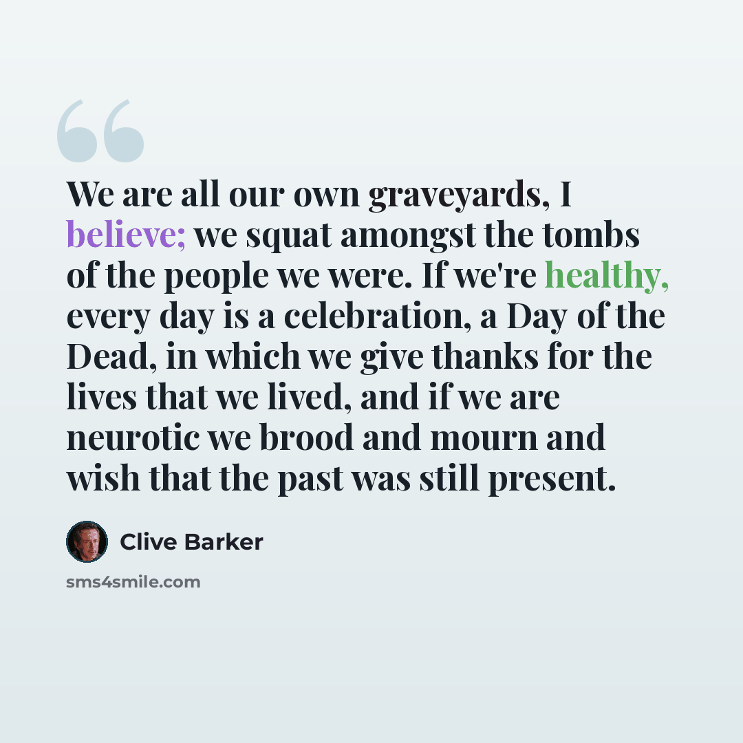 “We are all our own graveyards, I believe; we squat amongst the tombs of the people we were. If we're healthy, every day is a celebration, a Day of the Dead, in which we give thanks for the lives that we lived, and if we are neurotic we brood and mourn and wish that the past was still present.” quote by Clive Barker