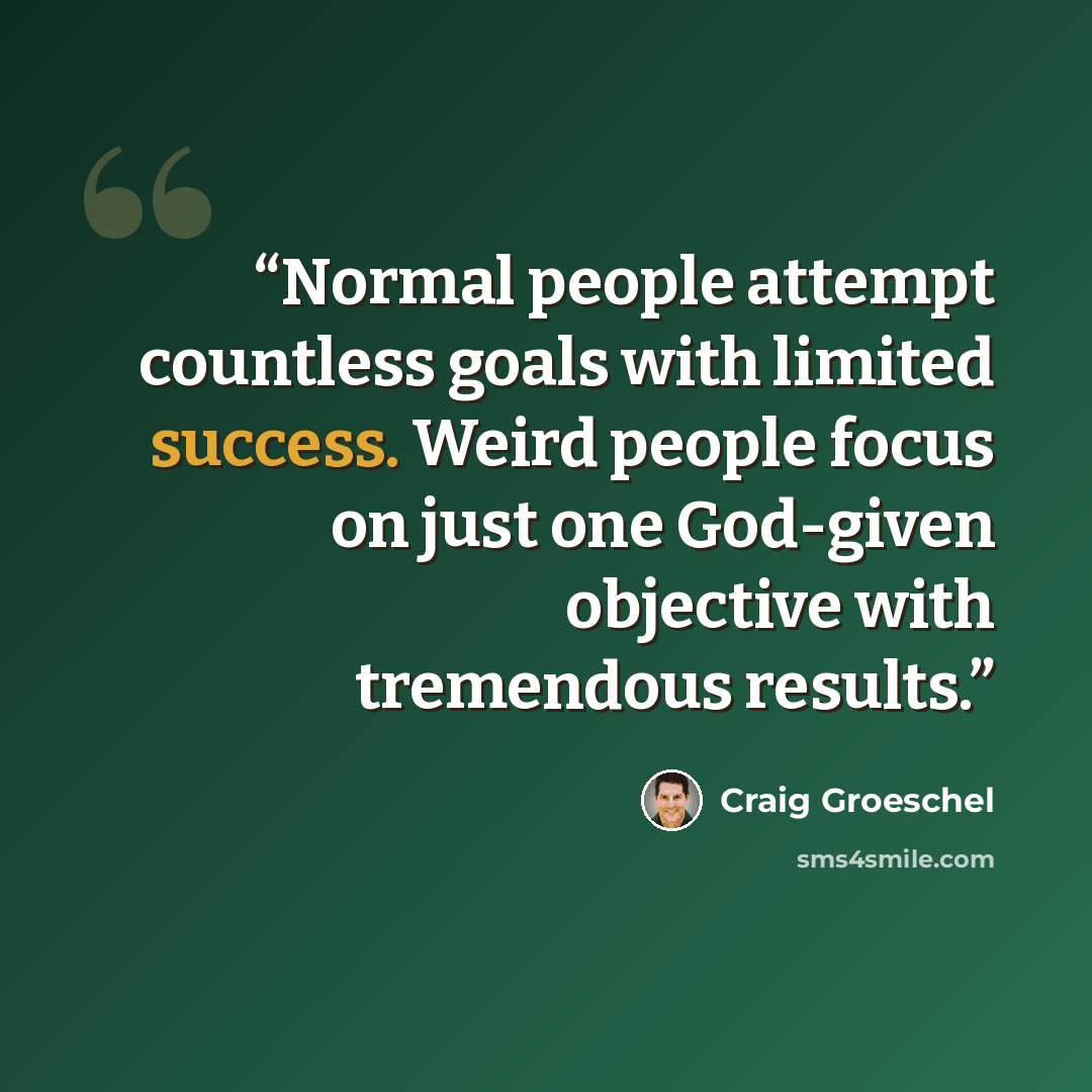 “Normal people attempt countless goals with limited success. Weird people focus on just one God-given objective with tremendous results.” quote by Craig Groeschel