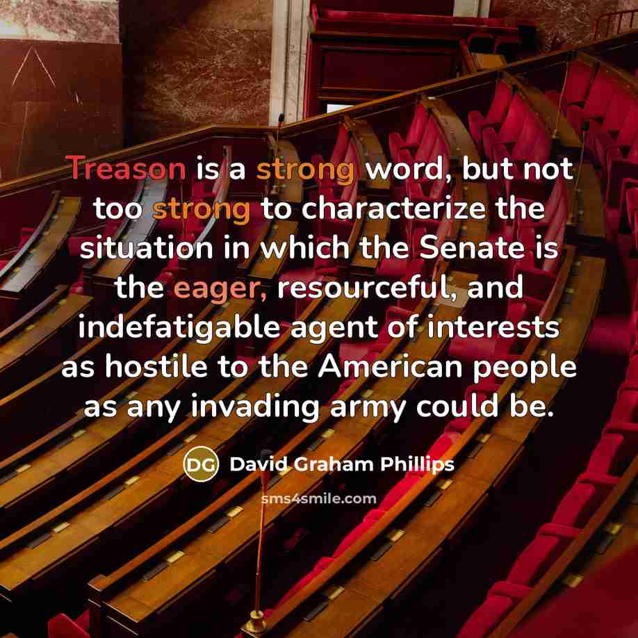 “Treason is a strong word, but not too strong to characterize the situation in which the Senate is the eager, resourceful, and indefatigable agent of interests as hostile to the American people as any invading army could be.” quote by David Graham Phillips