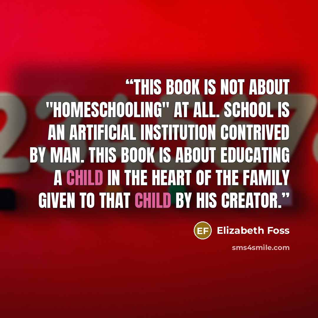 “This book is not about "homeschooling" at all. School is an artificial institution contrived by man. This book is about educating a child in the heart of the family given to that child by his Creator.” quote by Elizabeth Foss