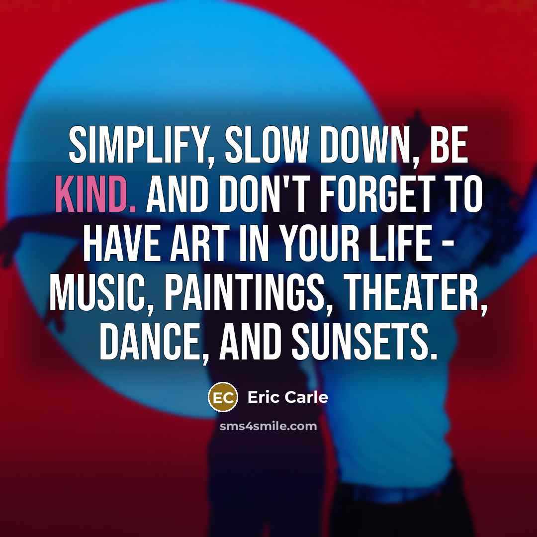 “Simplify, slow down, be kind. And don't forget to have art in your life - music, paintings, theater, dance, and sunsets.” quote by Eric Carle