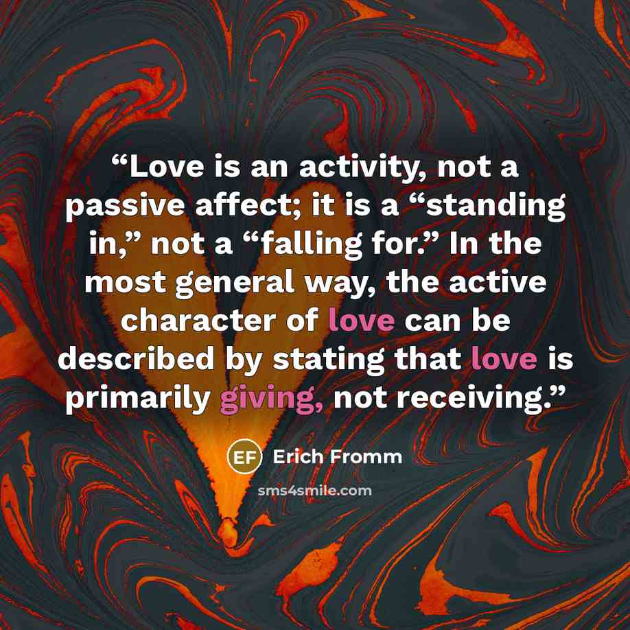 “Love is an activity, not a passive affect; it is a “standing in,” not a “falling for.” In the most general way, the active character of love can be described by stating that love is primarily giving, not receiving.” quote by Erich Fromm