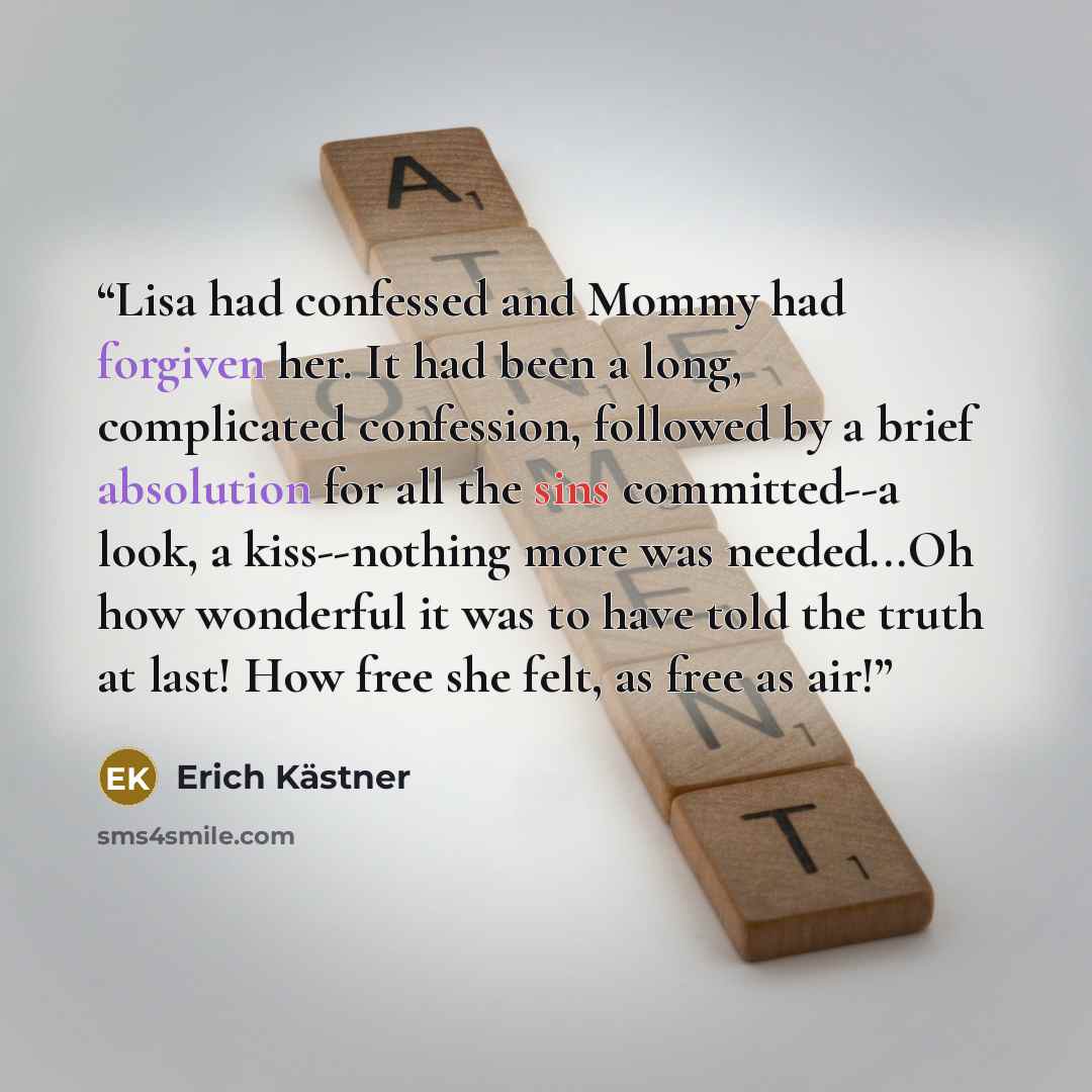 “Lisa had confessed and Mommy had forgiven her. It had been a long, complicated confession, followed by a brief absolution for all the sins committed--a look, a kiss--nothing more was needed...Oh how wonderful it was to have told the truth at last! How free she felt, as free as air!” quote by Erich Kästner