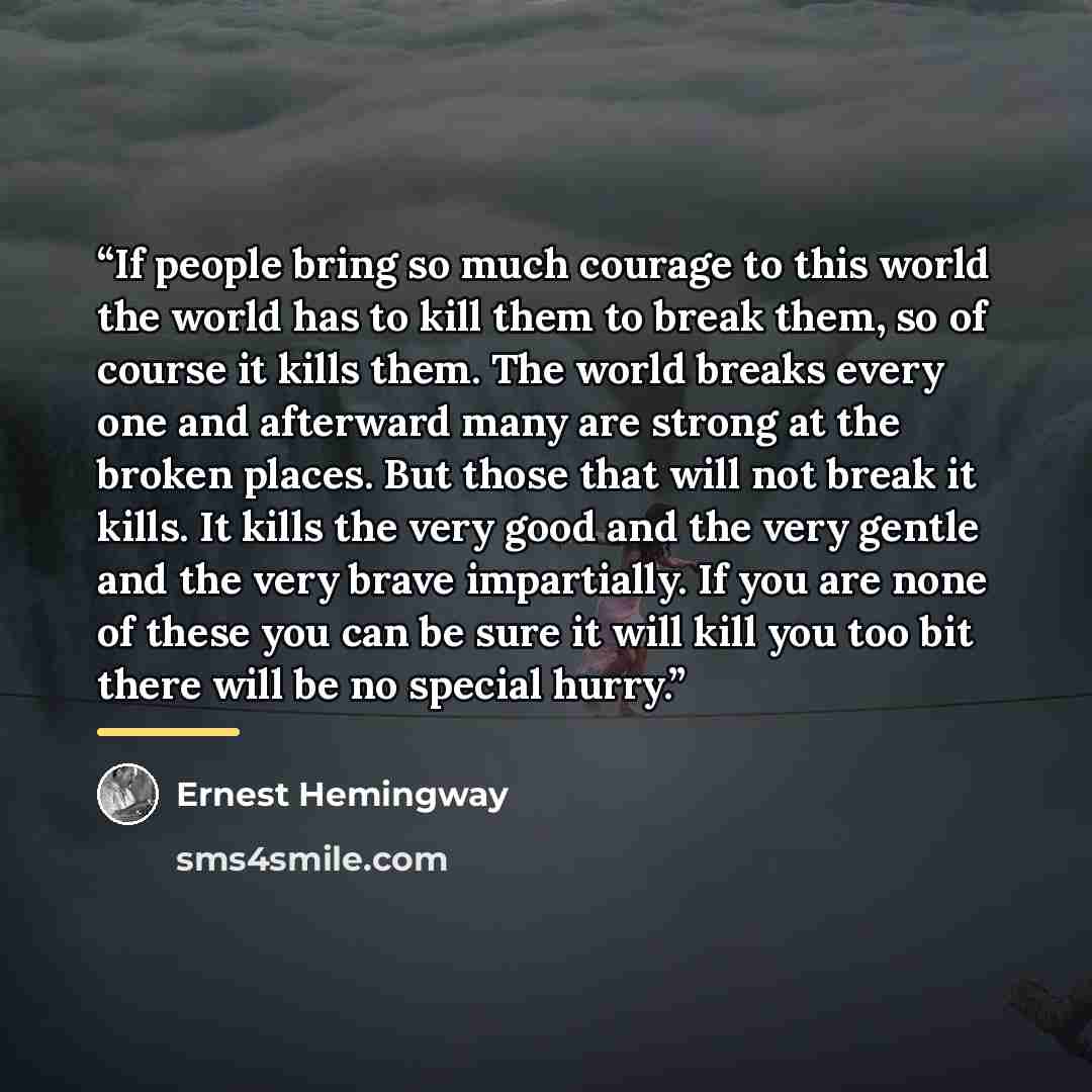 “If people bring so much courage to this world the world has to kill them to break them, so of course it kills them. The world breaks every one and afterward many are strong at the broken places. But those that will not break it kills. It kills the very good and the very gentle and the very brave…” quote by Ernest Hemingway
