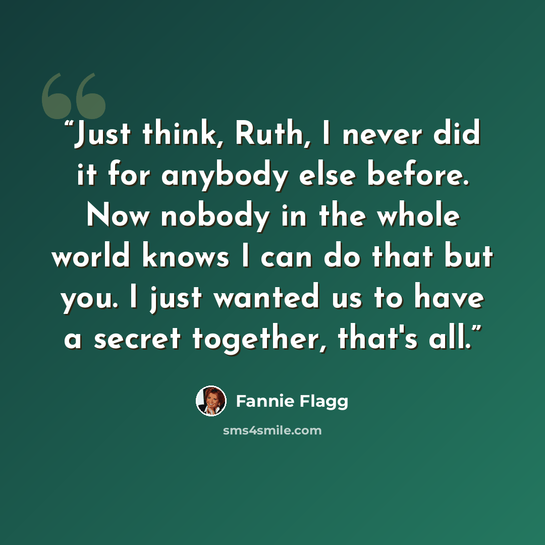“Just think, Ruth, I never did it for anybody else before. Now nobody in the whole world knows I can do that but you. I just wanted us to have a secret together, that's all.” quote by Fannie Flagg