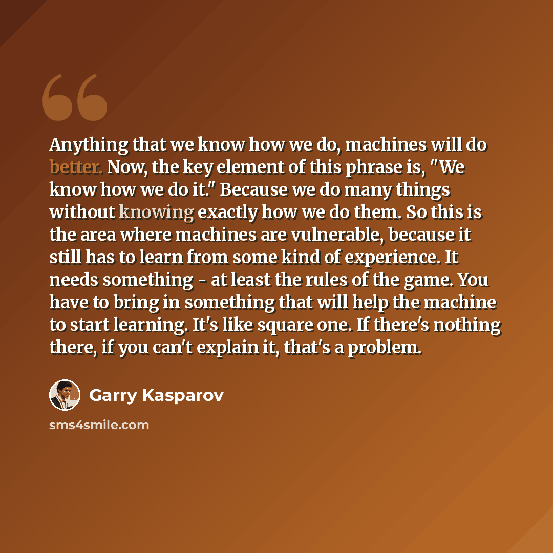 “Anything that we know how we do, machines will do better. Now, the key element of this phrase is, "We know how we do it." Because we do many things without knowing exactly how we do them. So this is the area where machines are vulnerable, because it still has to learn from some kind of experience…” quote by Garry Kasparov