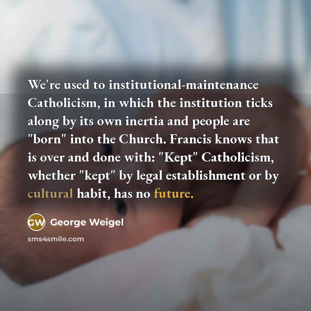 “We're used to institutional-maintenance Catholicism, in which the institution ticks along by its own inertia and people are "born" into the Church. Francis knows that is over and done with: "Kept" Catholicism, whether "kept" by legal establishment or by cultural habit, has no future.” quote by George Weigel