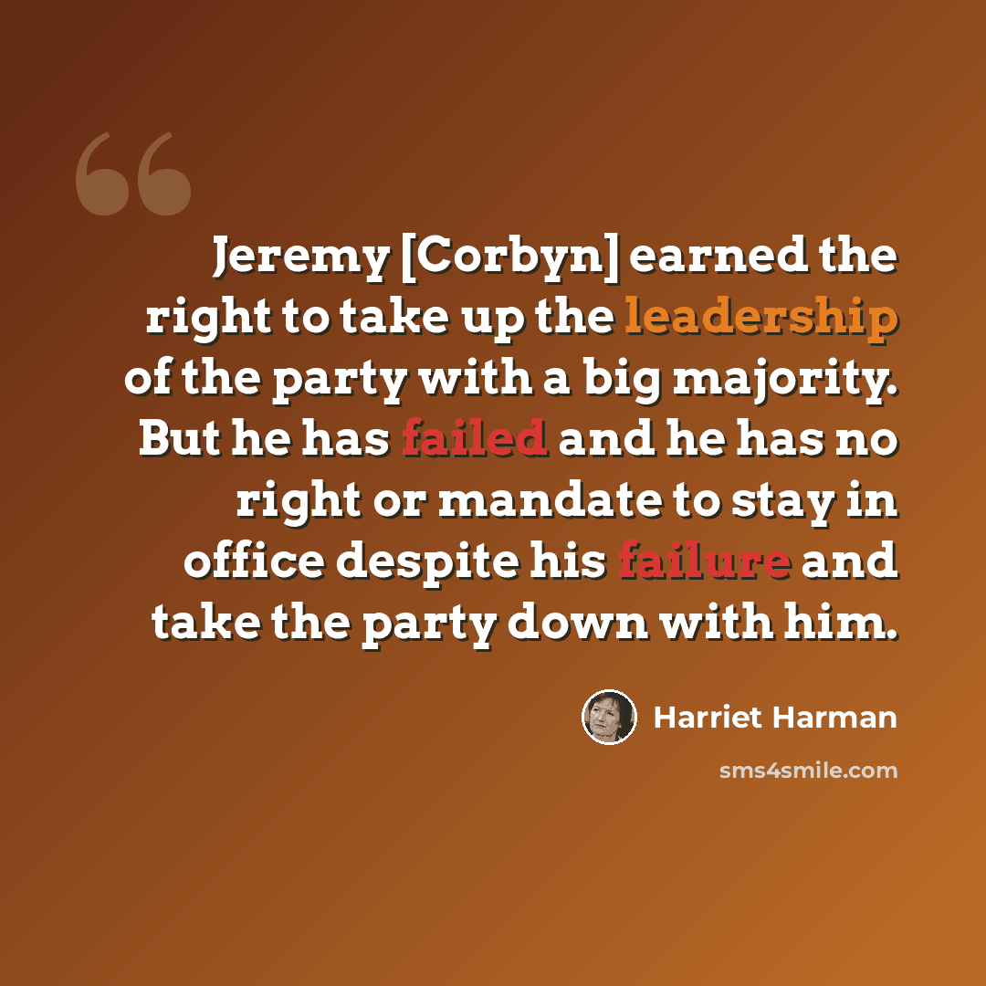 “Jeremy [Corbyn] earned the right to take up the leadership of the party with a big majority. But he has failed and he has no right or mandate to stay in office despite his failure and take the party down with him.” quote by Harriet Harman