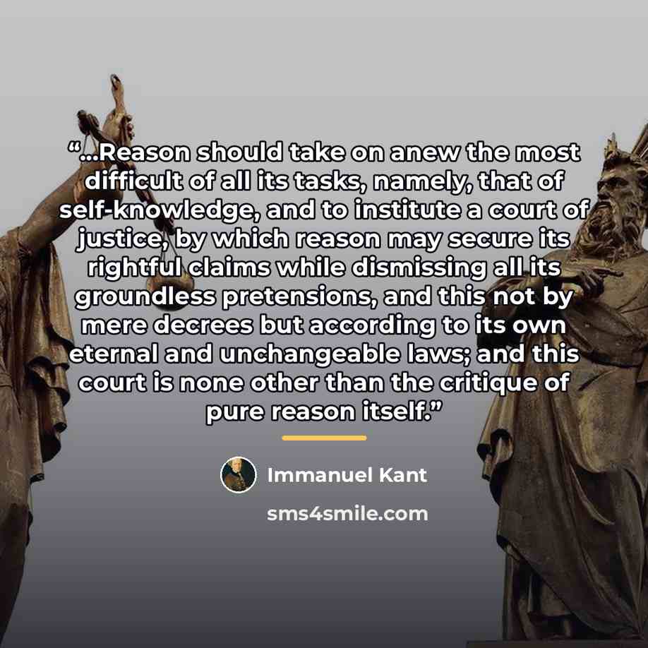 “...Reason should take on anew the most difficult of all its tasks, namely, that of self-knowledge, and to institute a court of justice, by which reason may secure its rightful claims while dismissing all its groundless pretensions, and this not by mere decrees but according to its own eternal and…” quote by Immanuel Kant