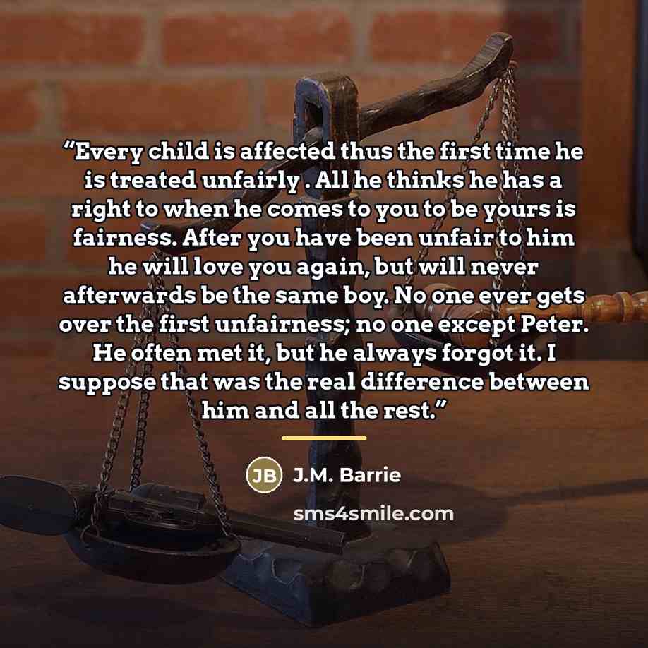 “Every child is affected thus the first time he is treated unfairly . All he thinks he has a right to when he comes to you to be yours is fairness. After you have been unfair to him he will love you again, but will never afterwards be the same boy. No one ever gets over the first unfairness; no one…” quote by J.M. Barrie