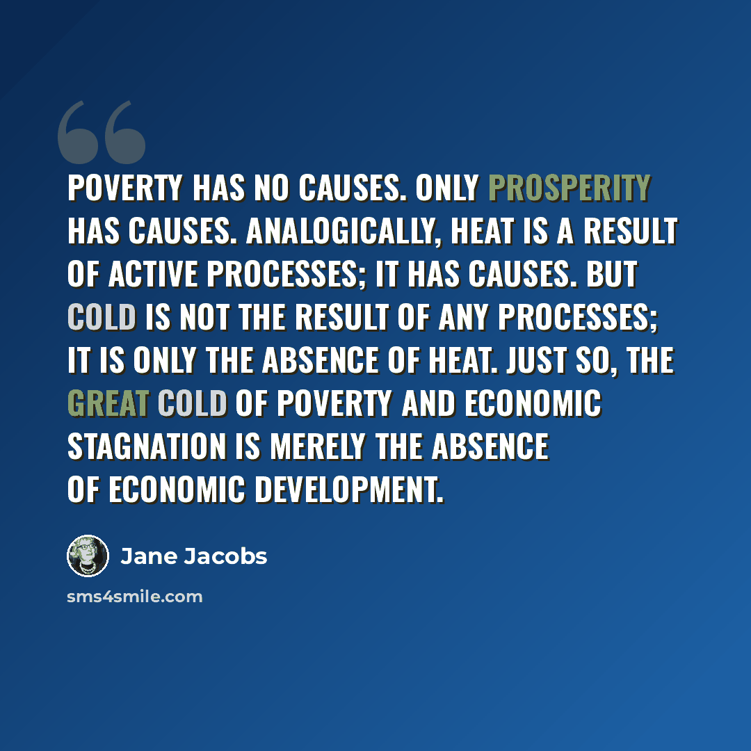 “poverty has no causes. Only prosperity has causes. Analogically, heat is a result of active processes; it has causes. But cold is not the result of any processes; it is only the absence of heat. Just so, the great cold of poverty and economic stagnation is merely the absence of economic development.” quote by Jane Jacobs
