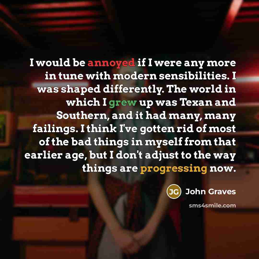 “I would be annoyed if I were any more in tune with modern sensibilities. I was shaped differently. The world in which I grew up was Texan and Southern, and it had many, many failings. I think I've gotten rid of most of the bad things in myself from that earlier age, but I don't adjust to the way…” quote by John Graves