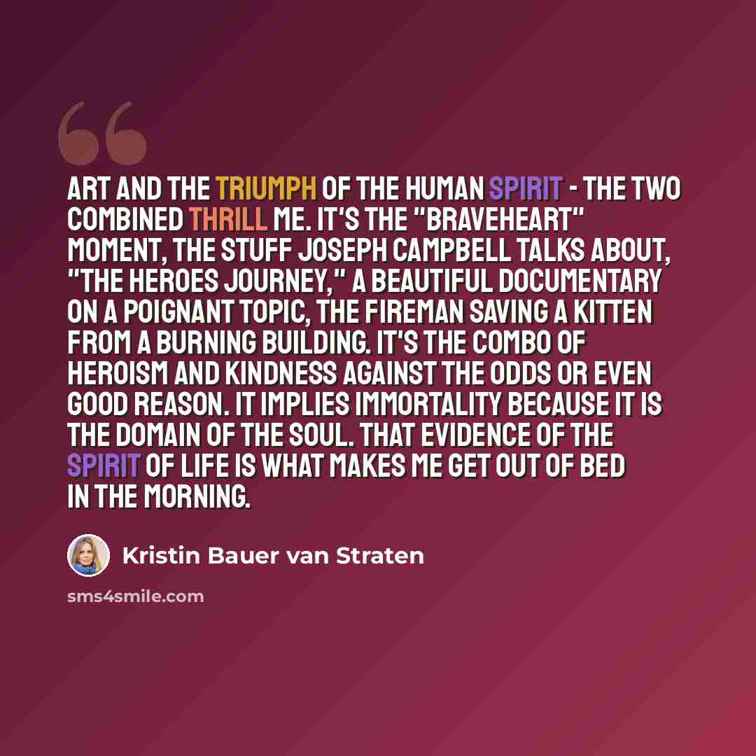 “Art and the triumph of the human spirit - the two combined thrill me. It's the "Braveheart" moment, the stuff Joseph Campbell talks about, "the heroes journey," a beautiful documentary on a poignant topic, the fireman saving a kitten from a burning building. It's the combo of heroism and kindness…” quote by Kristin Bauer van Straten