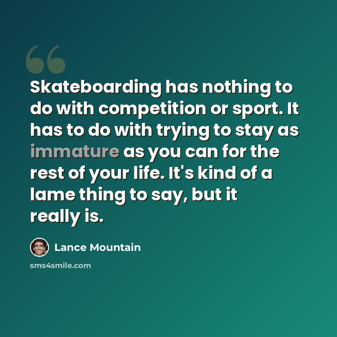 “Skateboarding has nothing to do with competition or sport. It has to do with trying to stay as immature as you can for the rest of your life. It's kind of a lame thing to say, but it really is.” quote by Lance Mountain