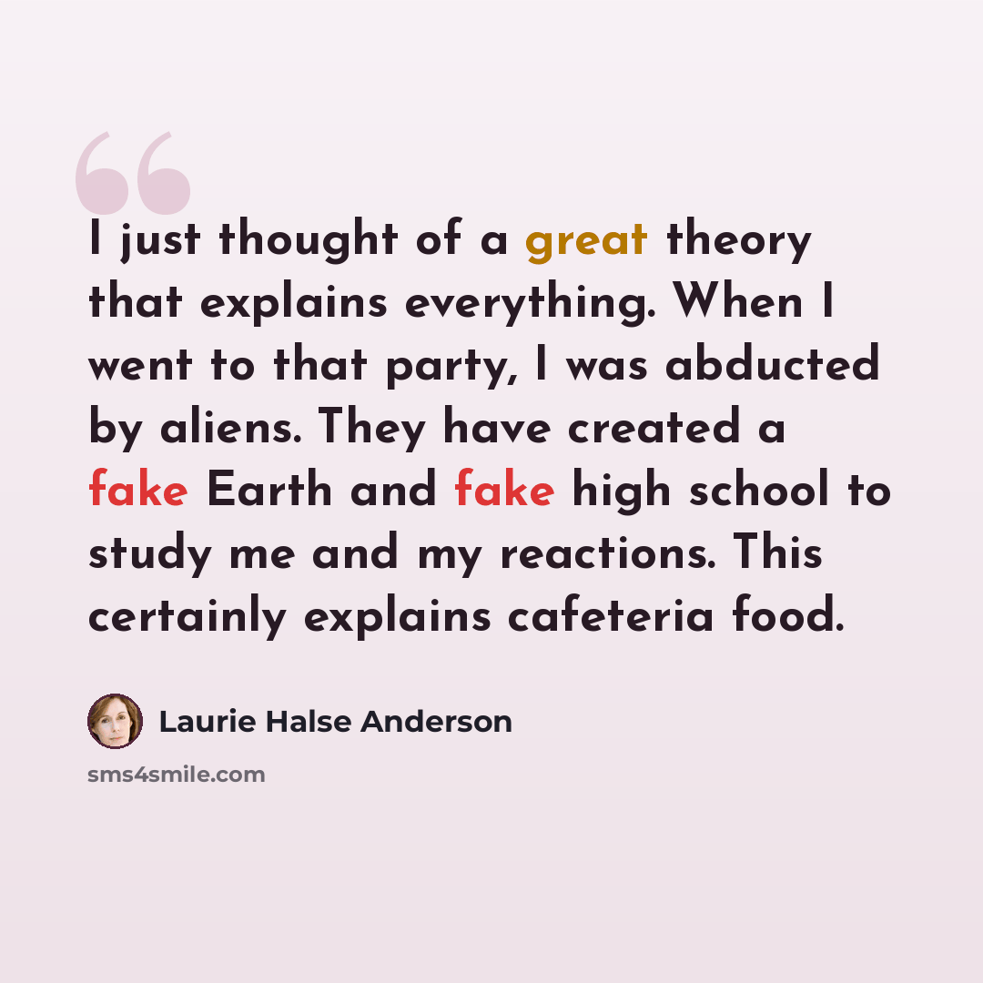“I just thought of a great theory that explains everything. When I went to that party, I was abducted by aliens. They have created a fake Earth and fake high school to study me and my reactions. This certainly explains cafeteria food.” quote by Laurie Halse Anderson