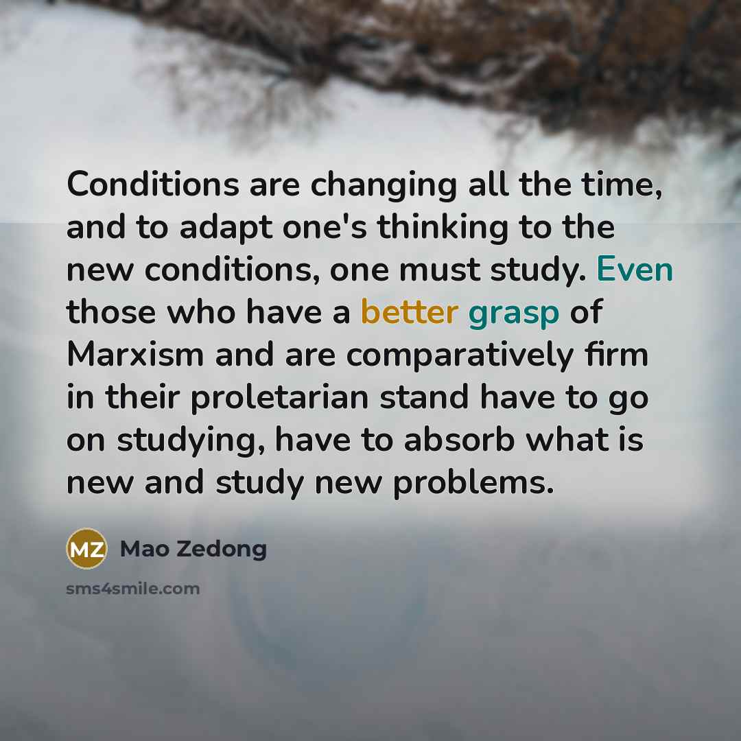 “Conditions are changing all the time, and to adapt one's thinking to the new conditions, one must study. Even those who have a better grasp of Marxism and are comparatively firm in their proletarian stand have to go on studying, have to absorb what is new and study new problems.” quote by Mao Zedong