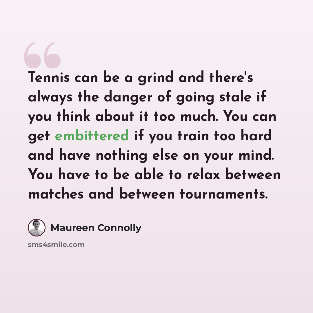 “Tennis can be a grind and there's always the danger of going stale if you think about it too much. You can get embittered if you train too hard and have nothing else on your mind. You have to be able to relax between matches and between tournaments.” quote by Maureen Connolly