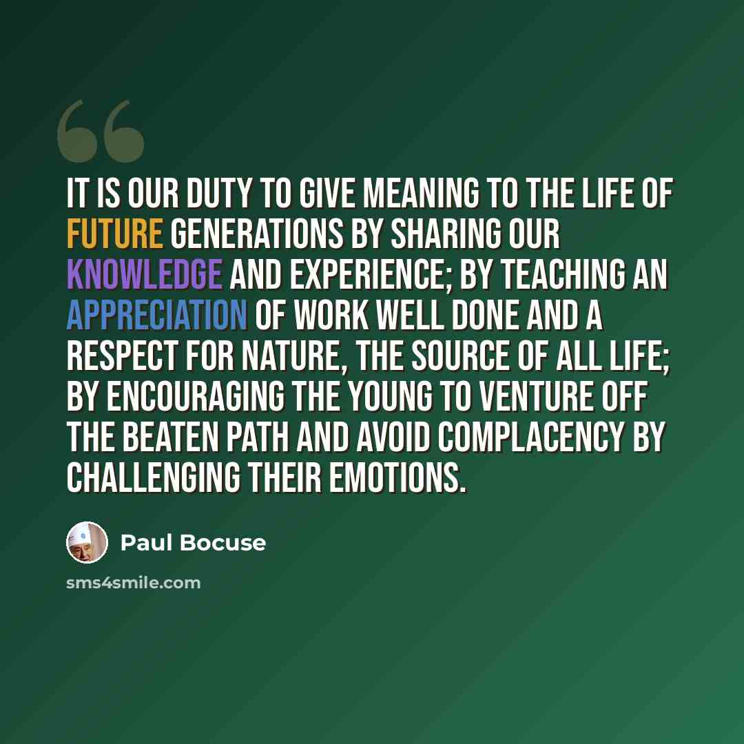 “It is our duty to give meaning to the life of future generations by sharing our knowledge and experience; by teaching an appreciation of work well done and a respect for nature, the source of all life; by encouraging the young to venture off the beaten path and avoid complacency by challenging…” quote by Paul Bocuse