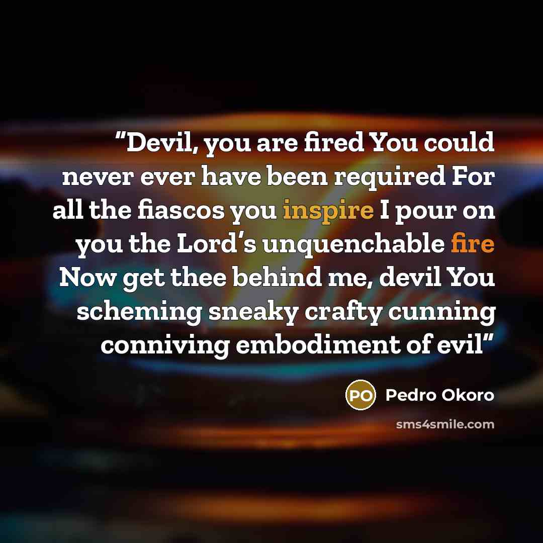 “Devil, you are fired You could never ever have been required For all the fiascos you inspire I pour on you the Lord’s unquenchable fire Now get thee behind me, devil You scheming sneaky crafty cunning conniving embodiment of evil” quote by Pedro Okoro