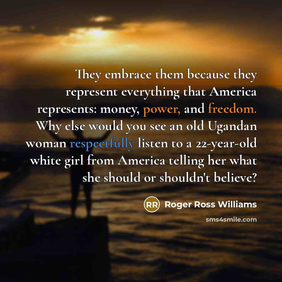 “They embrace them because they represent everything that America represents: money, power, and freedom. Why else would you see an old Ugandan woman respectfully listen to a 22-year-old white girl from America telling her what she should or shouldn't believe?” quote by Roger Ross Williams