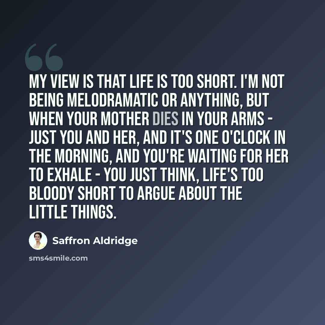 “My view is that life is too short. I'm not being melodramatic or anything, but when your mother dies in your arms - just you and her, and it's one o'clock in the morning, and you're waiting for her to exhale - you just think, life's too bloody short to argue about the little things.” quote by Saffron Aldridge