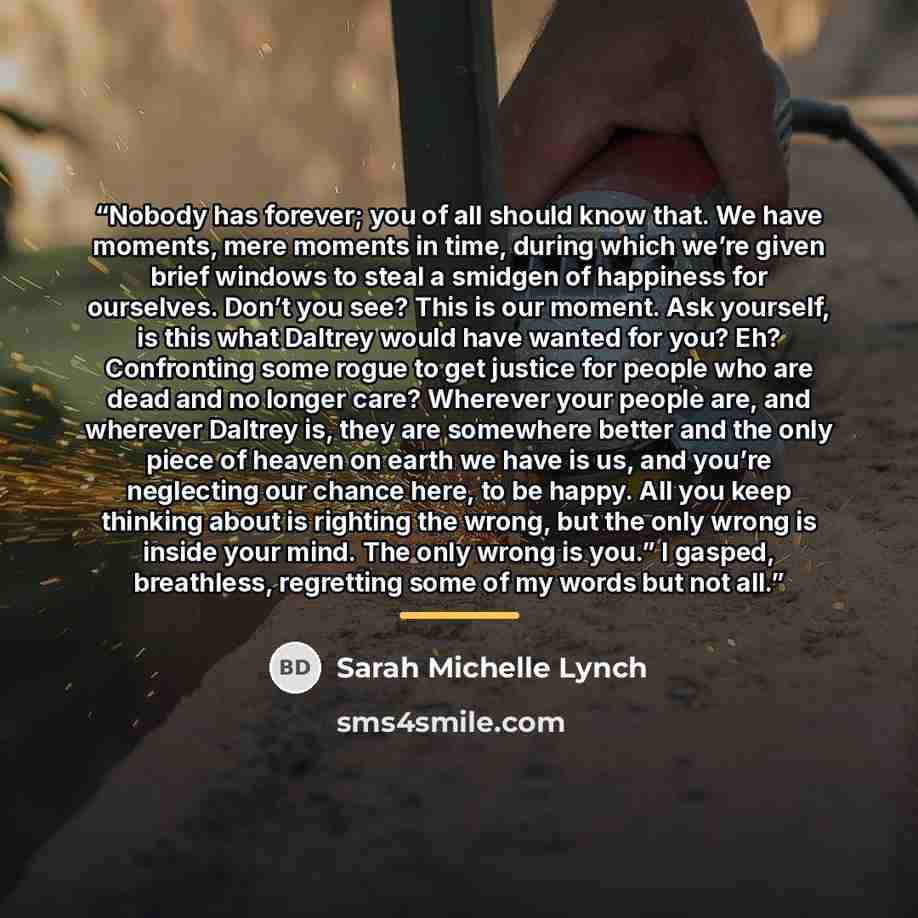 “Nobody has forever; you of all should know that. We have moments, mere moments in time, during which we’re given brief windows to steal a smidgen of happiness for ourselves. Don’t you see? This is our moment. Ask yourself, is this what Daltrey would have wanted for you? Eh? Confronting some rogue…” quote by Sarah Michelle Lynch