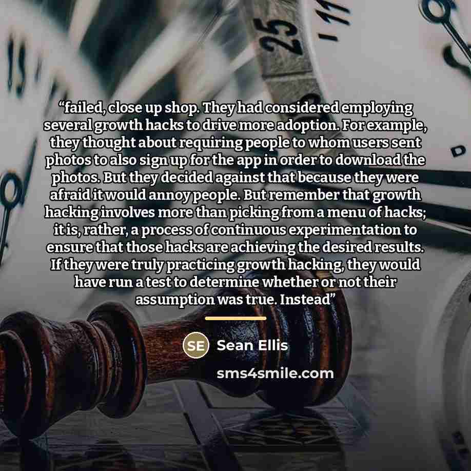 “failed, close up shop. They had considered employing several growth hacks to drive more adoption. For example, they thought about requiring people to whom users sent photos to also sign up for the app in order to download the photos. But they decided against that because they were afraid it would…” quote by Sean Ellis