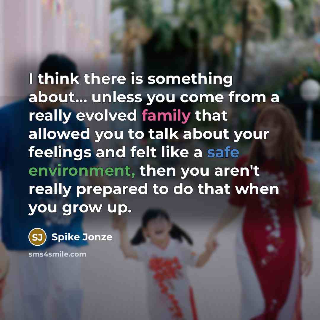 “I think there is something about... unless you come from a really evolved family that allowed you to talk about your feelings and felt like a safe environment, then you aren't really prepared to do that when you grow up.” quote by Spike Jonze
