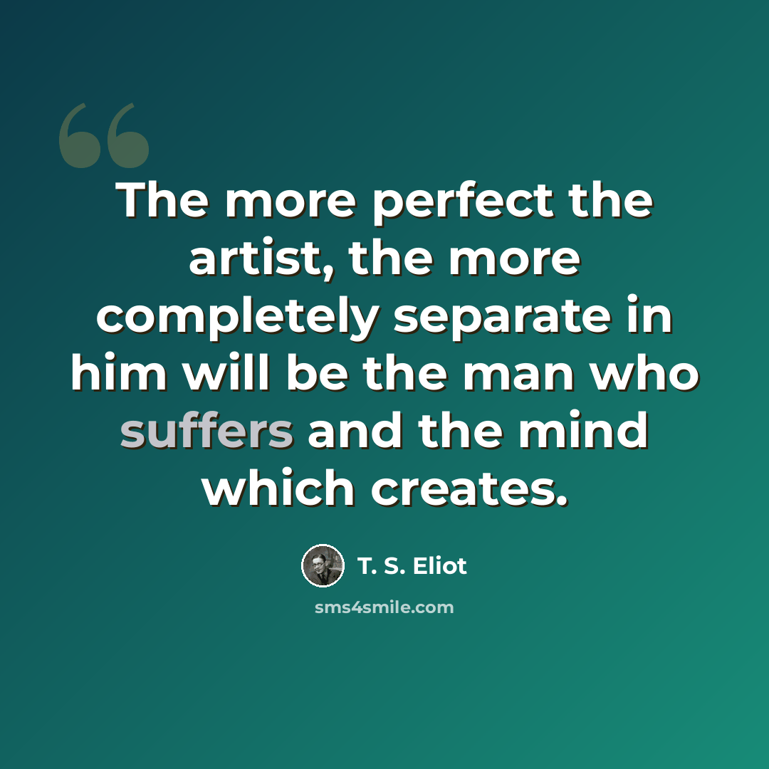 “The more perfect the artist, the more completely separate in him will be the man who suffers and the mind which creates.” quote by T. S. Eliot