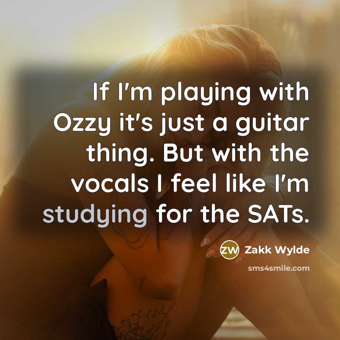 “If I'm playing with Ozzy it's just a guitar thing. But with the vocals I feel like I'm studying for the SATs.” quote by Zakk Wylde