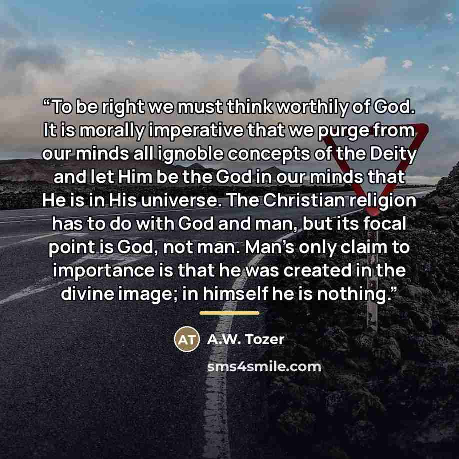 “To be right we must think worthily of God. It is morally imperative that we purge from our minds all ignoble concepts of the Deity and let Him be the God in our minds that He is in His universe. The Christian religion has to do with God and man, but its focal point is God, not man. Man's only…” quote by A.W. Tozer
